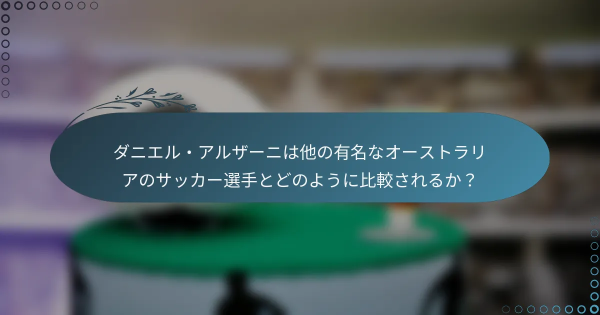 ダニエル・アルザーニは他の有名なオーストラリアのサッカー選手とどのように比較されるか？