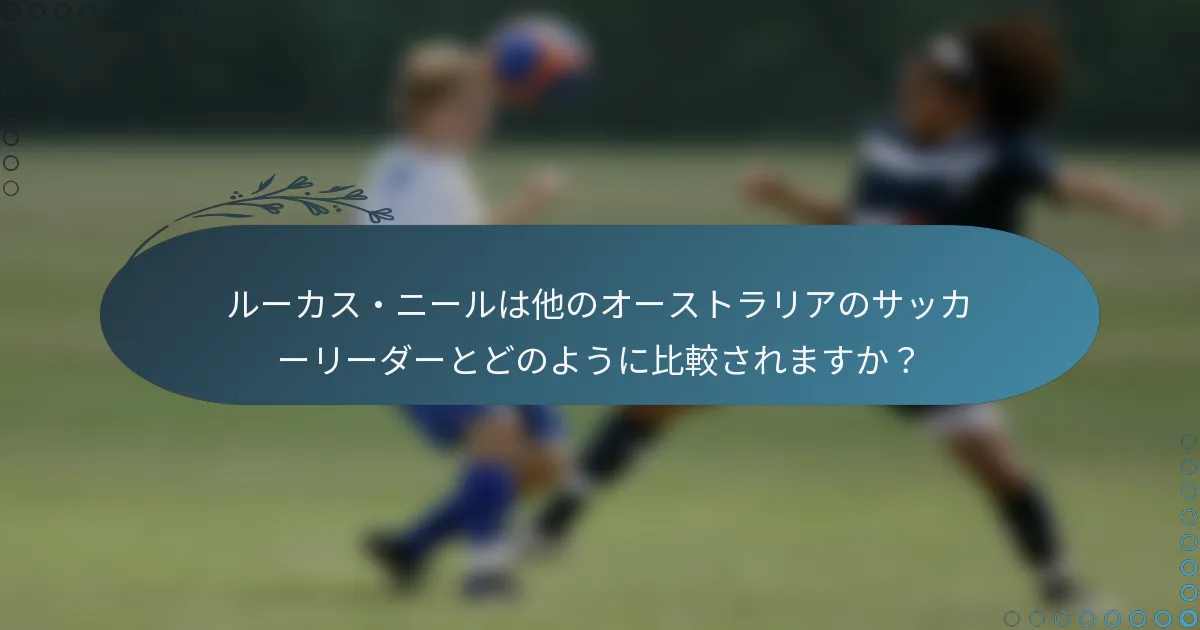 ルーカス・ニールは他のオーストラリアのサッカーリーダーとどのように比較されますか？