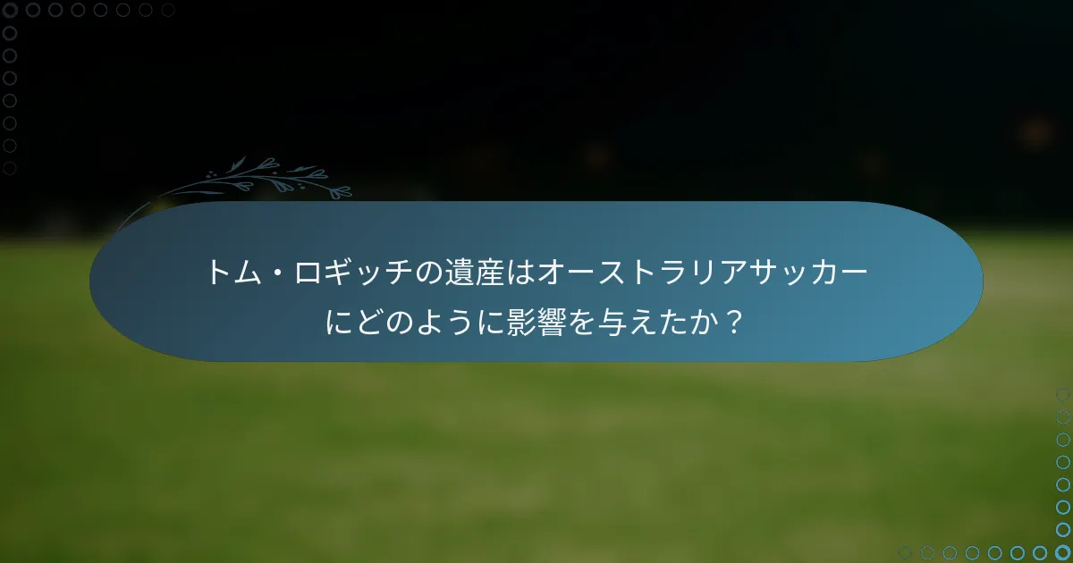 トム・ロギッチの遺産はオーストラリアサッカーにどのように影響を与えたか?