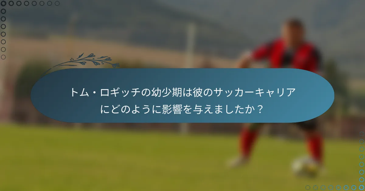 トム・ロギッチの幼少期は彼のサッカーキャリアにどのように影響を与えましたか？